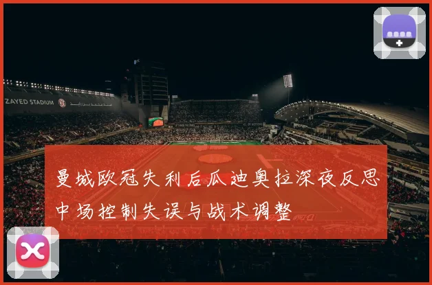 曼城欧冠失利后瓜迪奥拉深夜反思中场控制失误与战术调整